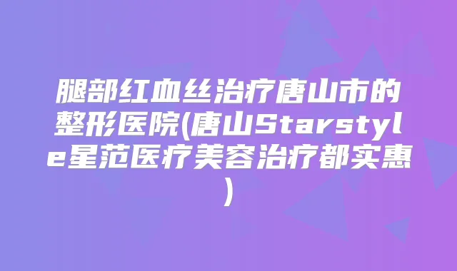 腿部红血丝唐山市的整形医院(唐山Starstyle星范医疗美容都实惠)