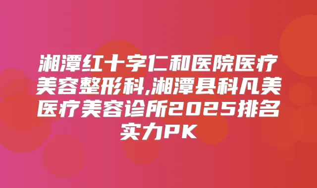 湘潭红十字仁和医院医疗美容整形科,湘潭县科凡美医疗美容诊所2025排名实力PK