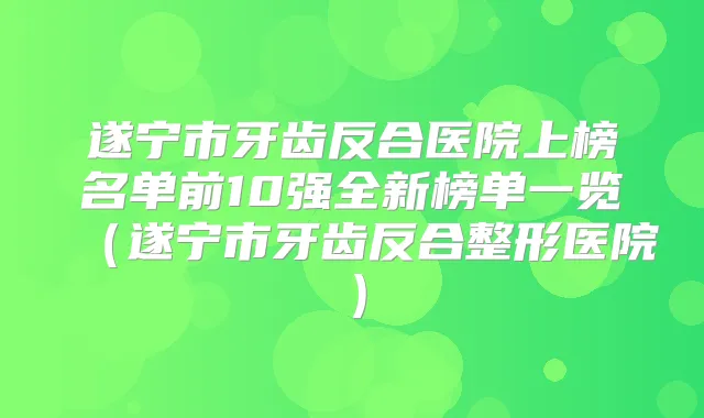遂宁市牙齿反合医院上榜名单前10强全新榜单一览(遂宁市牙齿反合整形医院)