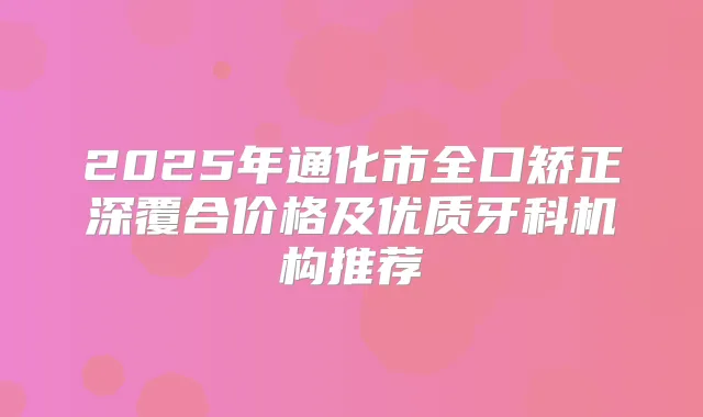 2025年通化市全口矫正深覆合价格及优质牙科机构推荐
