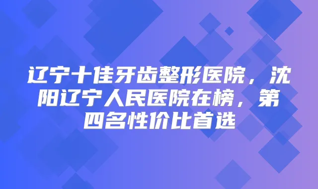辽宁十佳牙齿整形医院,沈阳辽宁人民医院在榜,第四名性价比首选