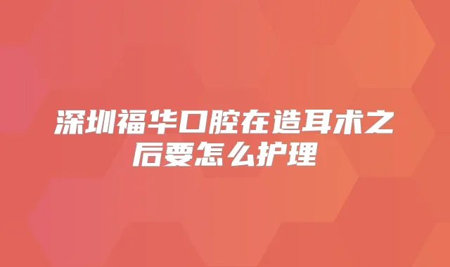 深圳福华口腔在造耳术之后要怎么护理