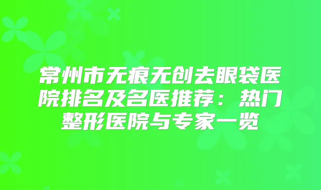 常州市无痕无创去眼袋医院排名及名医推荐：热门整形医院与专家一览