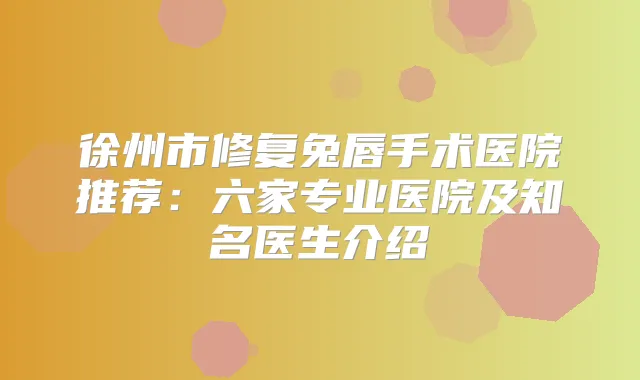 徐州市修复兔唇手术医院推荐：六家专业医院及知名医生介绍