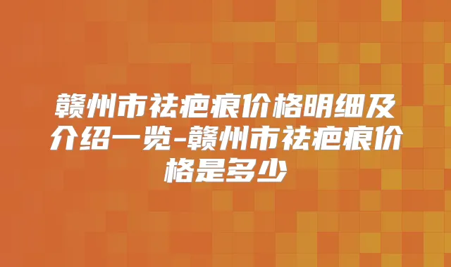 赣州市祛疤痕价格明细及介绍一览-赣州市祛疤痕价格是多少