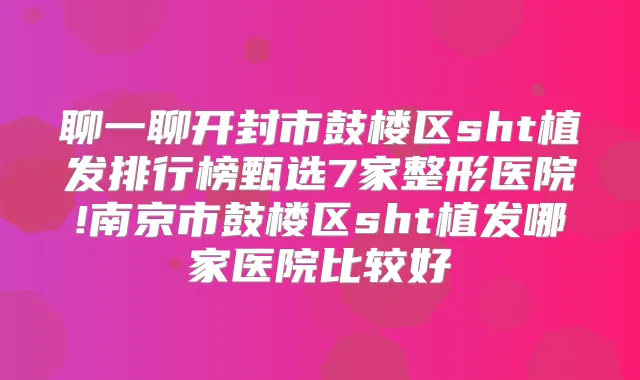聊一聊开封市鼓楼区sht植发排行榜甄选7家整形医院!南京市鼓楼区sht植发哪家医院比较好