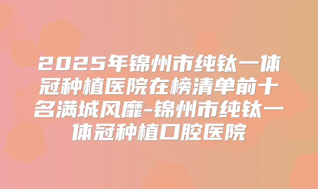 2025年锦州市纯钛一体冠种植医院在榜清单前十名满城风靡-锦州市纯钛一体冠种植口腔医院