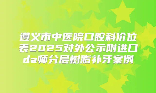 遵义市中医院口腔科价位表2025对外公示附进口da师分层树脂补牙案例