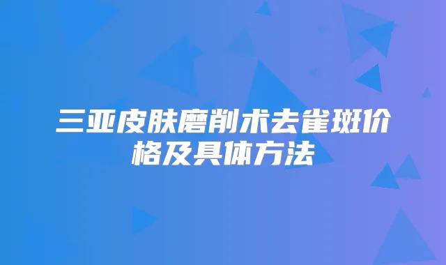 三亚皮肤磨削术去雀斑价格及具体方法