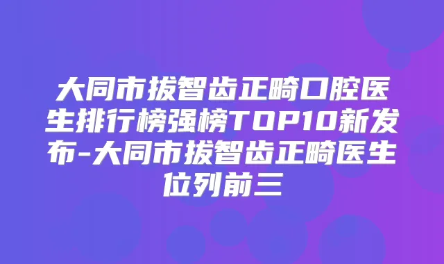 大同市拔智齿正畸口腔医生排行榜强榜TOP10新发布-大同市拔智齿正畸医生位列前三