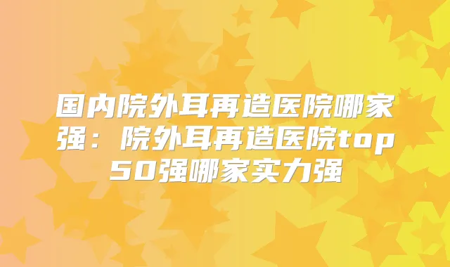 国内院外耳再造医院哪家强:院外耳再造医院top50强哪家实力强