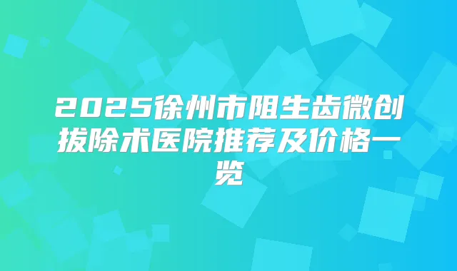 2025徐州市阻生齿微创拔除术医院推荐及价格一览