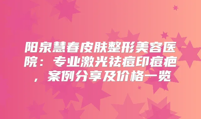 阳泉慧春皮肤整形美容医院:专业激光祛痘印痘疤,案例分享及价格一览