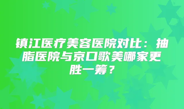镇江医疗美容医院对比：抽脂医院与京口歌美哪家更胜一筹？