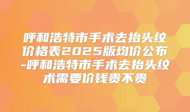 呼和浩特市手术去抬头纹价格表2025版均价公布-呼和浩特市手术去抬头纹术需要价钱贵不贵