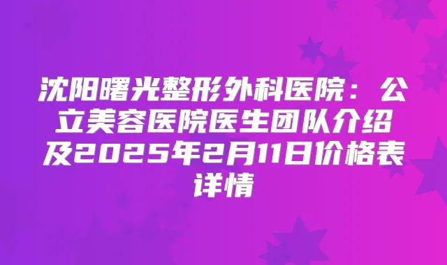 沈阳曙光整形外科医院：公立美容医院医生团队介绍及2025年2月11日价格表详情