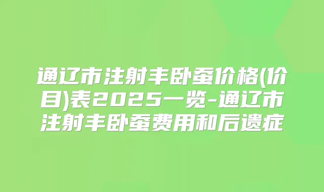 通辽市注射丰卧蚕价格(价目)表2025一览-通辽市注射丰卧蚕费用和后遗症