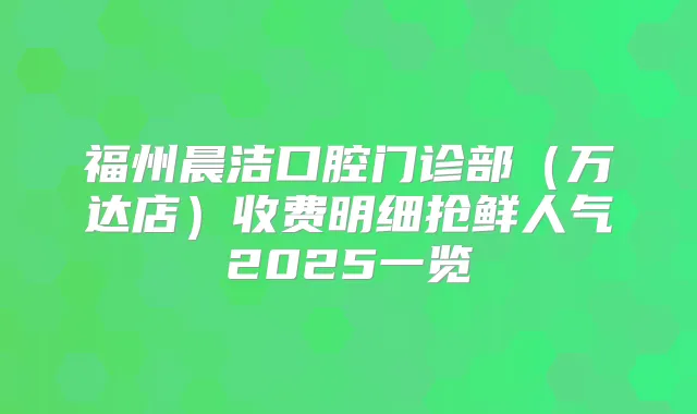 福州晨洁口腔门诊部(万达店)收费明细抢鲜人气2025一览