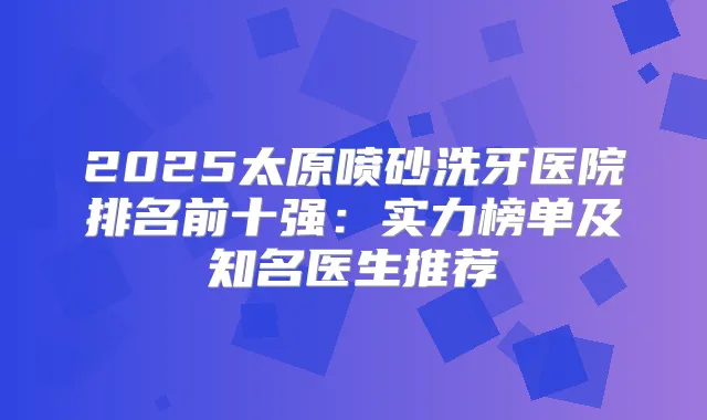 2025太原喷砂洗牙医院排名前十强:实力榜单及知名医生推荐