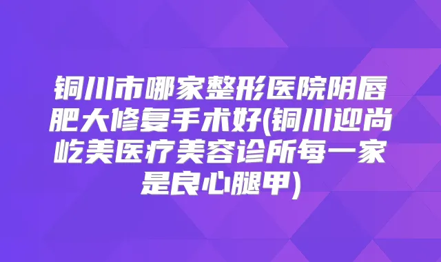 铜川市哪家整形医院阴唇肥大修复手术好(铜川迎尚屹美医疗美容诊所每一家是良心腿甲)