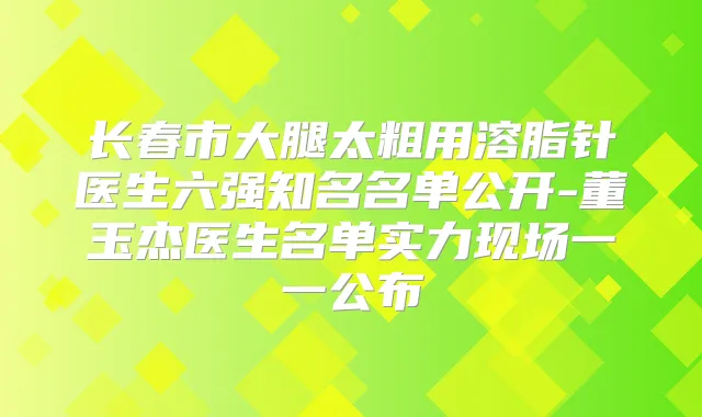长春市大腿太粗用溶脂针医生六强知名名单公开-董玉杰医生名单实力现场一一公布