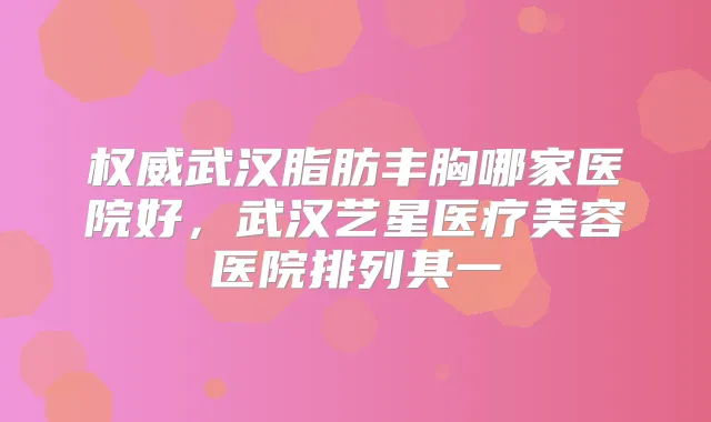 武汉脂肪丰胸哪家医院好，武汉艺星医疗美容医院排列其一