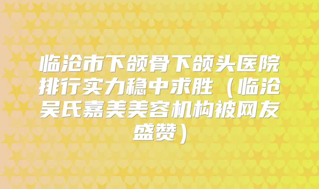 临沧市下颌骨下颌头医院排行实力稳中求胜（临沧吴氏嘉美美容机构被网友盛赞）