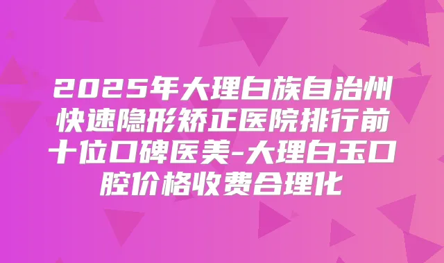 2025年大理白族自治州快速隐形矫正医院排行前十位口碑医美-大理白玉口腔价格收费合理化