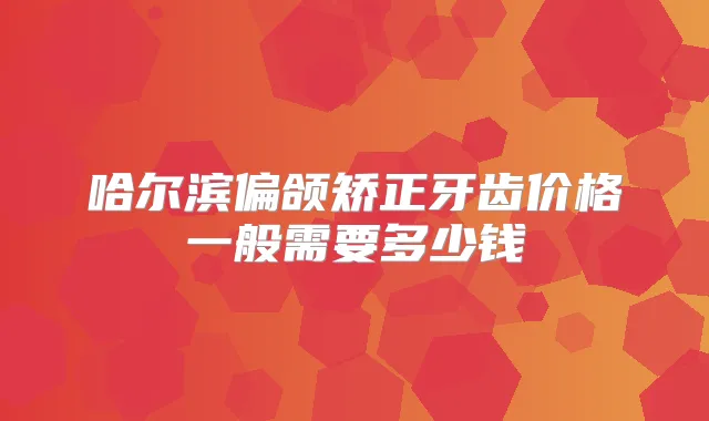 哈尔滨偏颌矫正牙齿价格一般需要多少钱