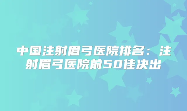 中国注射眉弓医院排名：注射眉弓医院前50佳决出