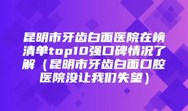 昆明市牙齿白面医院在榜清单top10强口碑情况了解（昆明市牙齿白面口腔医院没让我们失望）