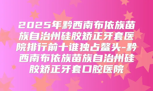 2025年黔西南布依族苗族自治州硅胶矫正牙套医院排行前十谁独占鳌头-黔西南布依族苗族自治州硅胶矫正牙套口腔医院