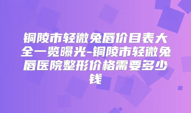铜陵市轻微兔唇价目表大全一览曝光-铜陵市轻微兔唇医院整形价格需要多少钱