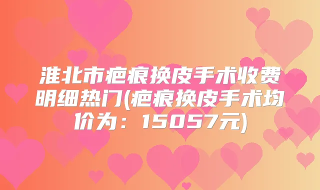 淮北市疤痕换皮手术收费明细热门(疤痕换皮手术均价为:15057元)