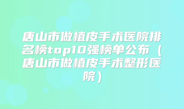 唐山市做植皮手术医院排名榜top10强榜单公布（唐山市做植皮手术整形医院）
