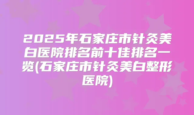 2025年石家庄市针灸美白医院排名前十佳排名一览(石家庄市针灸美白整形医院)