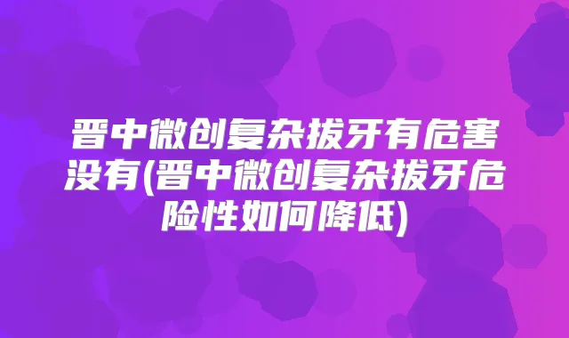晋中微创复杂拔牙有危害没有(晋中微创复杂拔牙危险性如何降低)