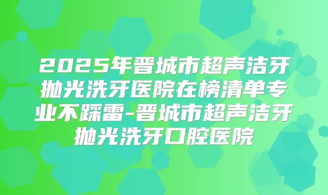 2025年晋城市超声洁牙抛光洗牙医院在榜清单专业不踩雷-晋城市超声洁牙抛光洗牙口腔医院