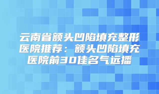 云南省额头凹陷填充整形医院推荐:额头凹陷填充医院前30佳名气远播