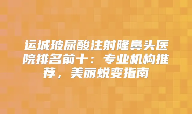运城玻尿酸注射隆鼻头医院排名前十：专业机构推荐，美丽蜕变指南