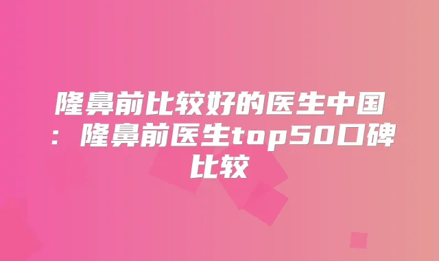隆鼻前比较好的医生中国：隆鼻前医生top50口碑比较