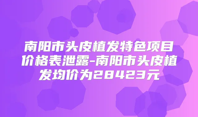 南阳市头皮植发特色项目价格表泄露-南阳市头皮植发均价为28423元