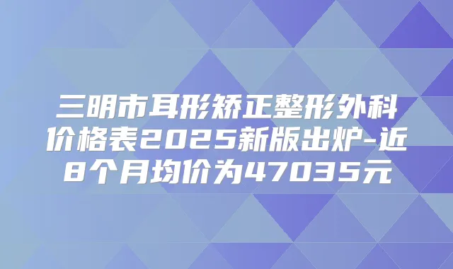 三明市耳形矫正整形外科价格表2025新版出炉-近8个月均价为47035元