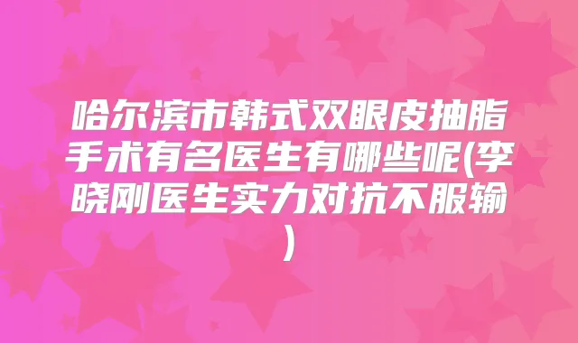 哈尔滨市韩式双眼皮抽脂手术有名医生有哪些呢(李晓刚医生实力对抗不服输)