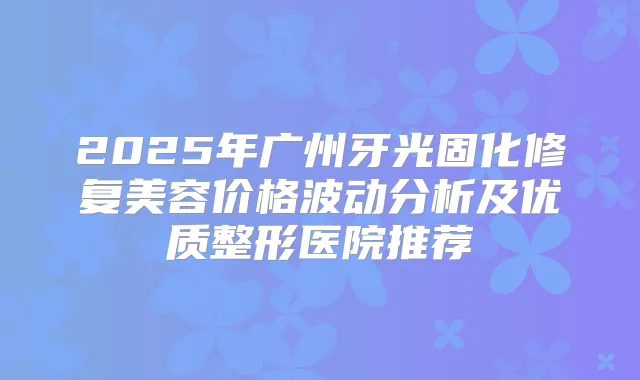 2025年广州牙光固化修复美容价格波动分析及优质整形医院推荐