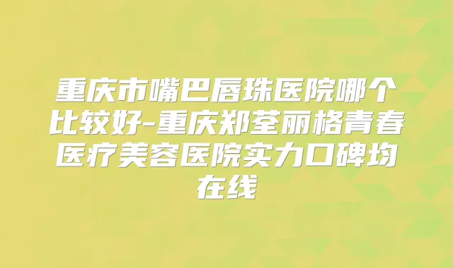 重庆市嘴巴唇珠医院哪个比较好-重庆郑荃丽格青春医疗美容医院实力口碑均在线