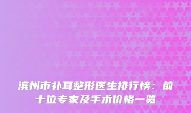 滨州市补耳整形医生排行榜：前十位专家及手术价格一览