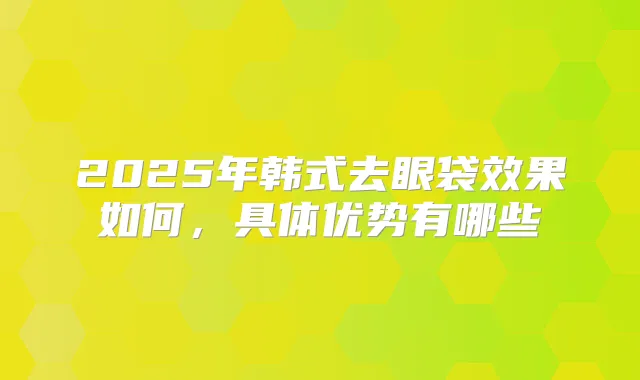 2025年韩式去眼袋效果如何，具体优势有哪些