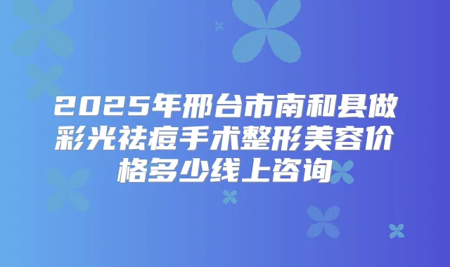 2025年邢台市南和县做彩光祛痘手术整形美容价格多少线上咨询