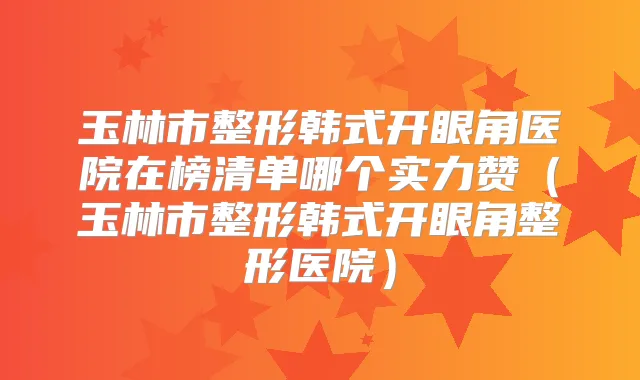 玉林市整形韩式开眼角医院在榜清单哪个实力赞(玉林市整形韩式开眼角整形医院)